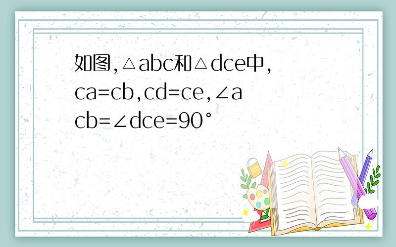 如图,△abc和△dce中,ca=cb,cd=ce,∠acb=∠dce=90°