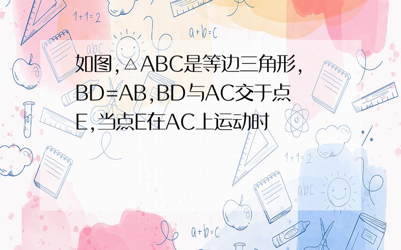 如图,△ABC是等边三角形,BD=AB,BD与AC交于点E,当点E在AC上运动时