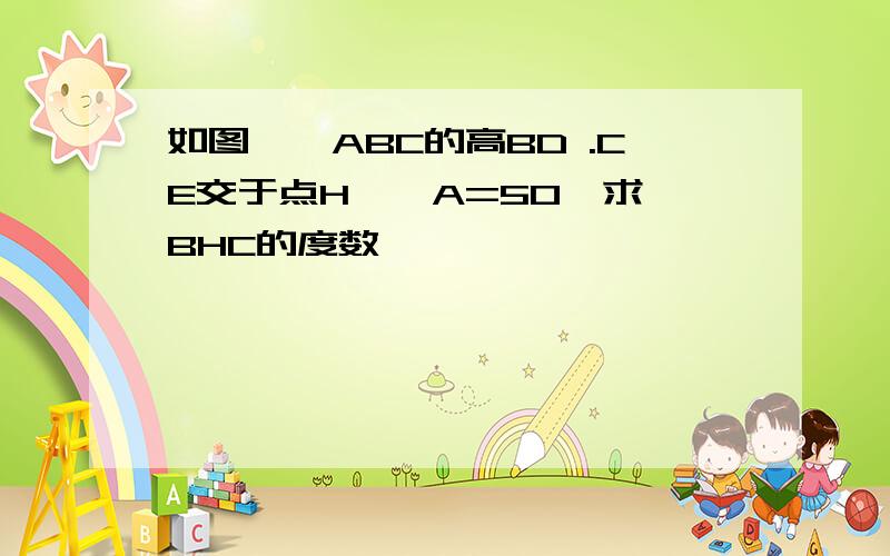 如图,△ABC的高BD .CE交于点H,∠A=50°求∠BHC的度数