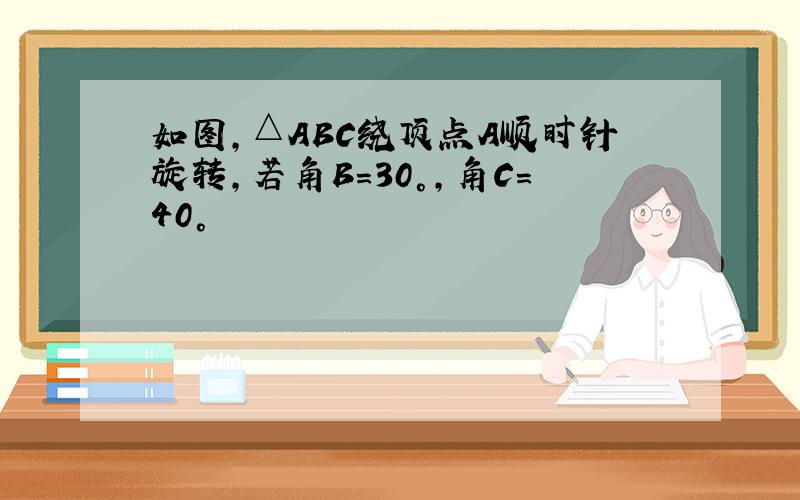 如图,△ABC绕顶点A顺时针旋转,若角B＝30°,角C＝40°