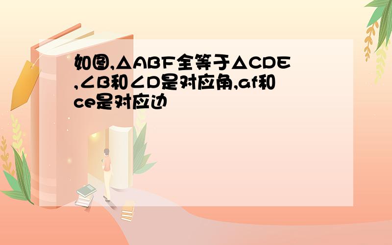 如图,△ABF全等于△CDE,∠B和∠D是对应角,af和ce是对应边