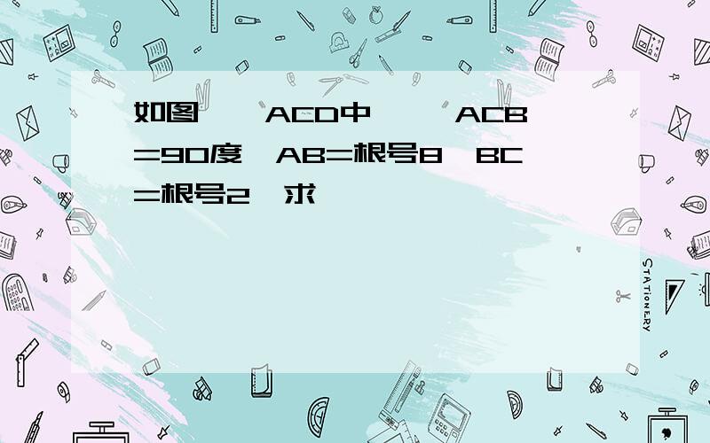 如图,△ACD中 ,∠ACB=90度,AB=根号8,BC=根号2,求