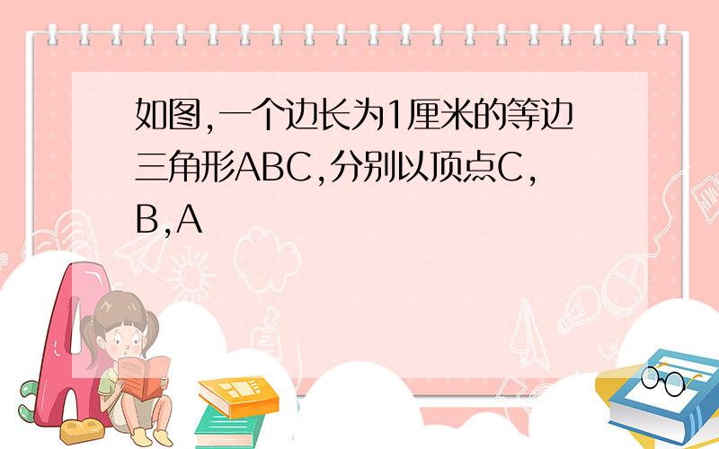 如图,一个边长为1厘米的等边三角形ABC,分别以顶点C,B,A