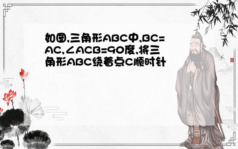 如图,三角形ABC中,BC=AC,∠ACB=90度,将三角形ABC绕着点C顺时针