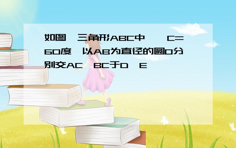 如图,三角形ABC中,∠C=60度,以AB为直径的圆O分别交AC,BC于D,E