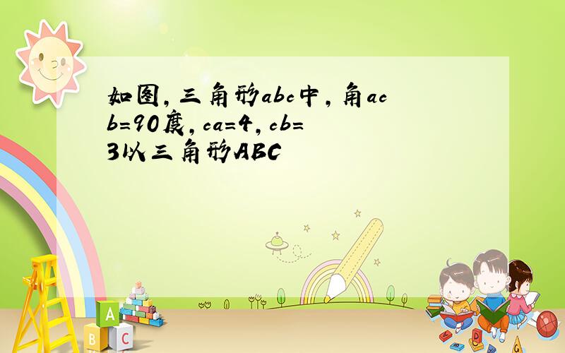 如图,三角形abc中,角acb=90度,ca=4,cb=3以三角形ABC