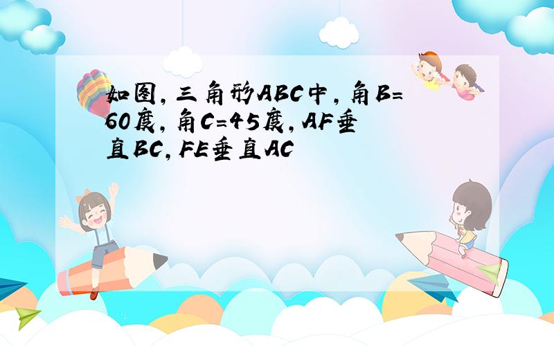 如图,三角形ABC中,角B=60度,角C=45度,AF垂直BC,FE垂直AC