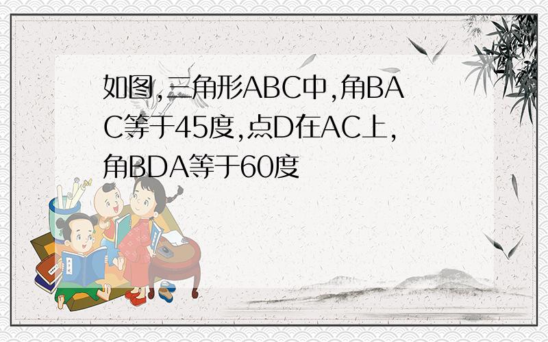 如图,三角形ABC中,角BAC等于45度,点D在AC上,角BDA等于60度