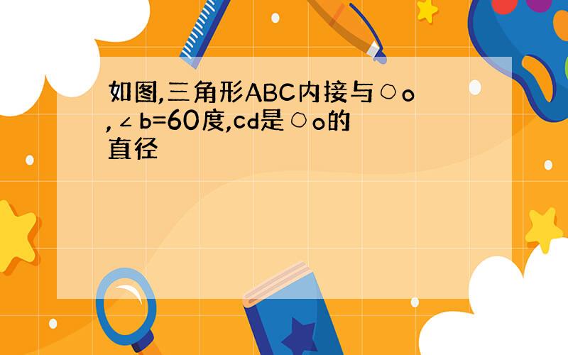 如图,三角形ABC内接与○o,∠b=60度,cd是○o的直径