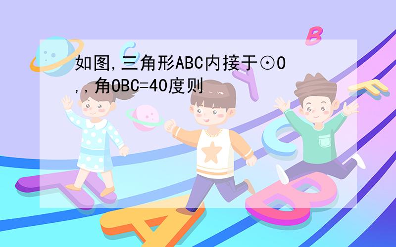 如图,三角形ABC内接于⊙O,,角OBC=40度则