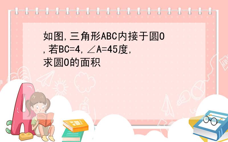 如图,三角形ABC内接于圆O,若BC=4,∠A=45度,求圆O的面积