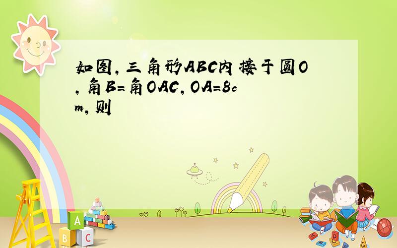 如图,三角形ABC内接于圆O,角B=角OAC,OA=8cm,则