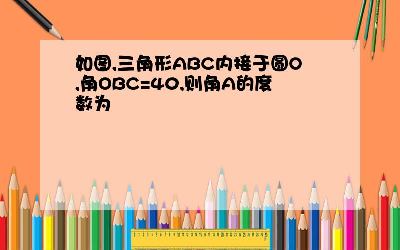 如图,三角形ABC内接于圆O,角OBC=40,则角A的度数为