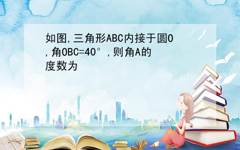 如图,三角形ABC内接于圆O,角OBC=40°,则角A的度数为