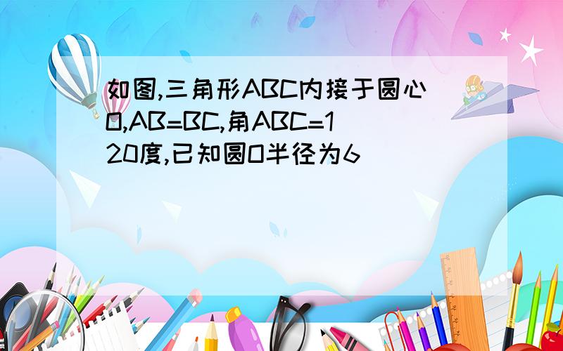 如图,三角形ABC内接于圆心O,AB=BC,角ABC=120度,已知圆O半径为6