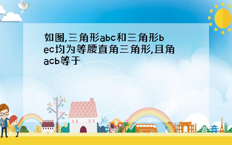 如图,三角形abc和三角形bec均为等腰直角三角形,且角acb等于