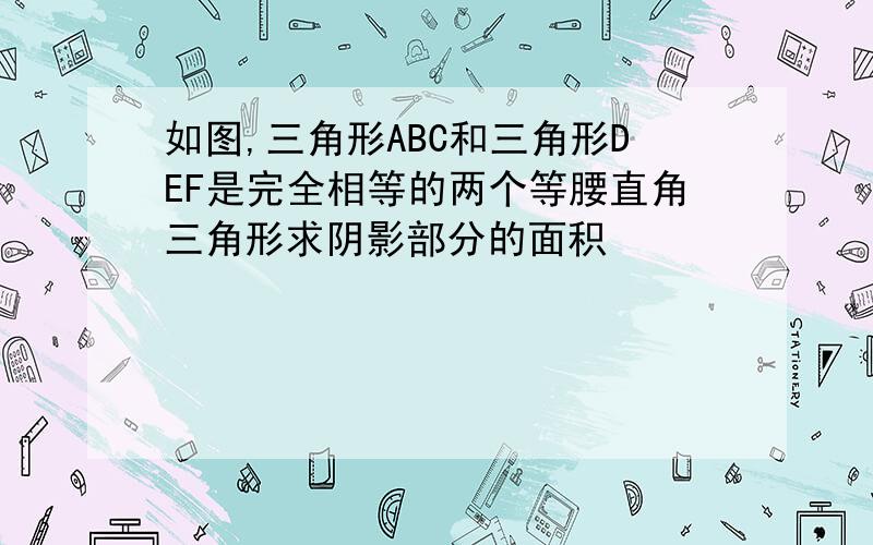 如图,三角形ABC和三角形DEF是完全相等的两个等腰直角三角形求阴影部分的面积