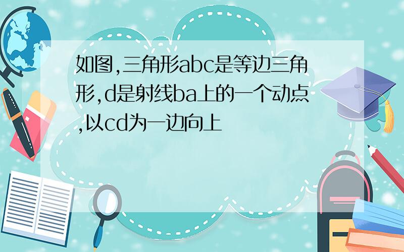 如图,三角形abc是等边三角形,d是射线ba上的一个动点,以cd为一边向上