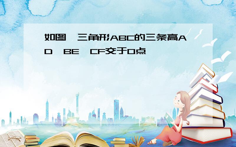 如图,三角形ABC的三条高AD,BE,CF交于O点