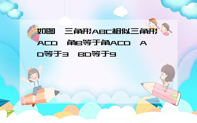 如图,三角形ABC相似三角形ACD,角B等于角ACD,AD等于3,BD等于9