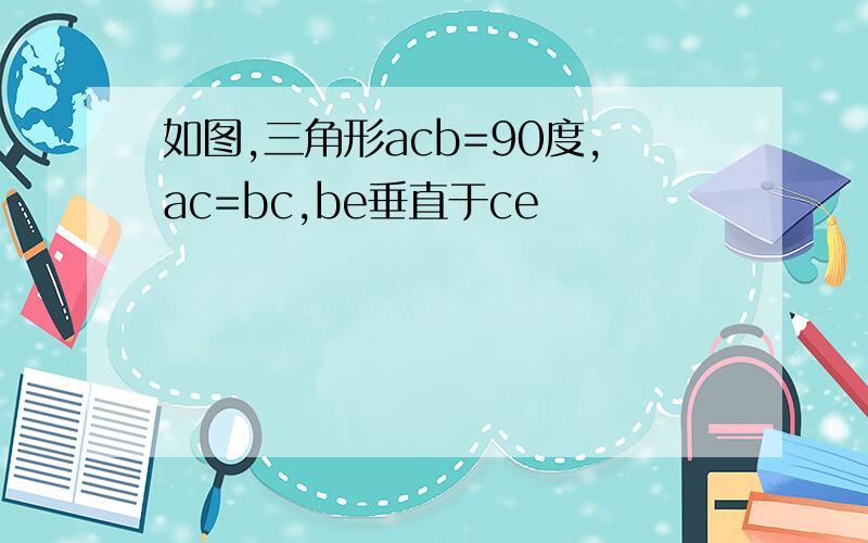 如图,三角形acb=90度,ac=bc,be垂直于ce