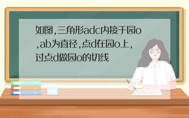 如图,三角形adc内接于园o,ab为直径,点d在园o上,过点d做园o的切线