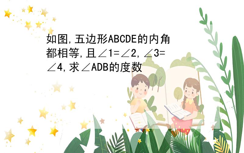 如图,五边形ABCDE的内角都相等,且∠1=∠2,∠3=∠4,求∠ADB的度数