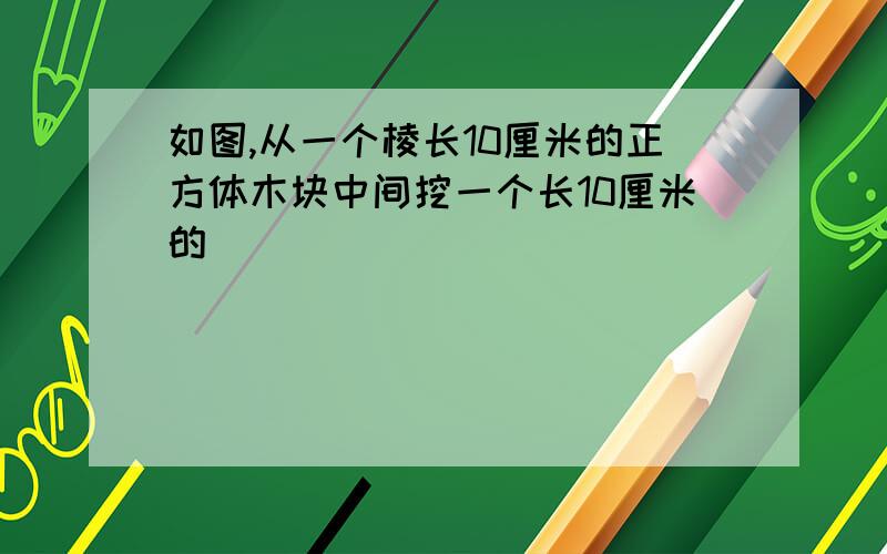 如图,从一个棱长10厘米的正方体木块中间挖一个长10厘米的