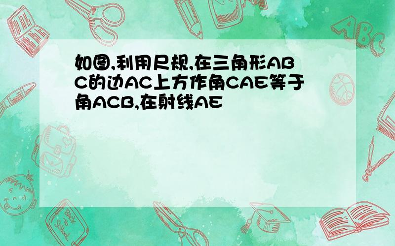 如图,利用尺规,在三角形ABC的边AC上方作角CAE等于角ACB,在射线AE