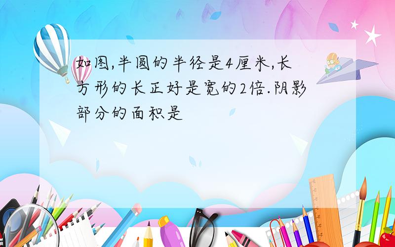 如图,半圆的半径是4厘米,长方形的长正好是宽的2倍.阴影部分的面积是