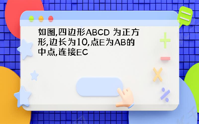 如图,四边形ABCD 为正方形,边长为10,点E为AB的中点,连接EC