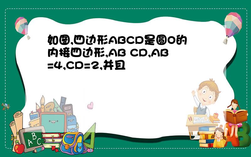 如图,四边形ABCD是圆O的内接四边形,AB CD,AB=4,CD=2,并且