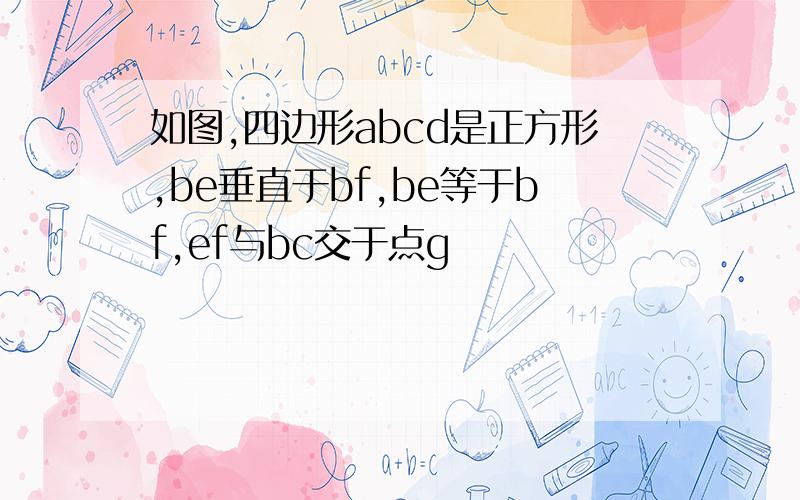 如图,四边形abcd是正方形,be垂直于bf,be等于bf,ef与bc交于点g