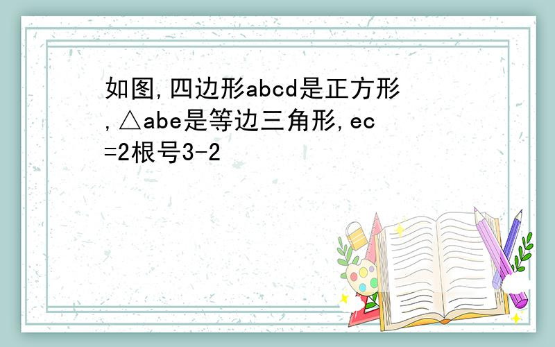 如图,四边形abcd是正方形,△abe是等边三角形,ec=2根号3-2