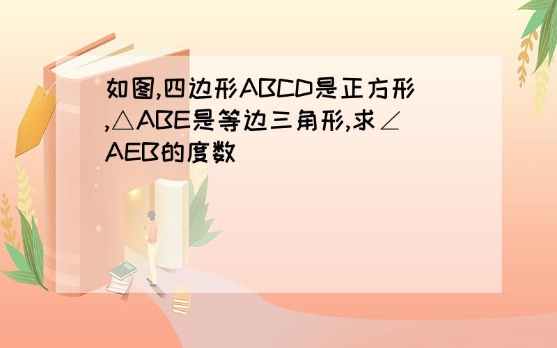 如图,四边形ABCD是正方形,△ABE是等边三角形,求∠AEB的度数