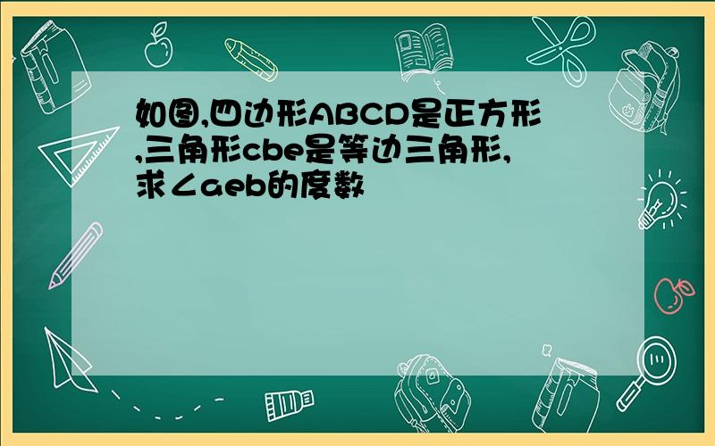 如图,四边形ABCD是正方形,三角形cbe是等边三角形,求∠aeb的度数