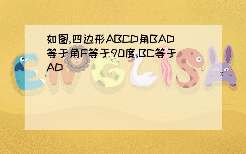 如图,四边形ABCD角BAD等于角F等于90度,BC等于AD