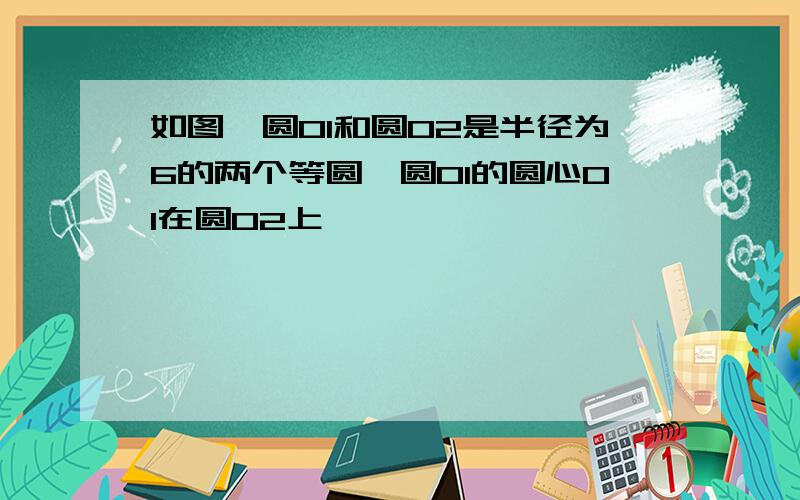 如图,圆O1和圆O2是半径为6的两个等圆,圆O1的圆心O1在圆O2上