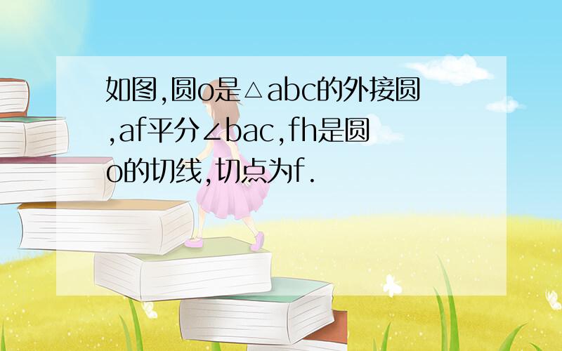 如图,圆o是△abc的外接圆,af平分∠bac,fh是圆o的切线,切点为f.