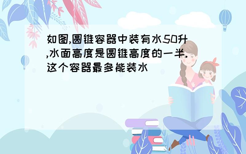 如图,圆锥容器中装有水50升,水面高度是圆锥高度的一半.这个容器最多能装水