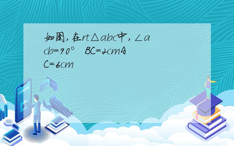 如图,在rt△abc中,∠acb=90° BC=2cmAC=6cm