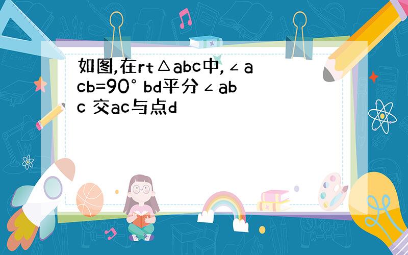 如图,在rt△abc中,∠acb=90° bd平分∠abc 交ac与点d