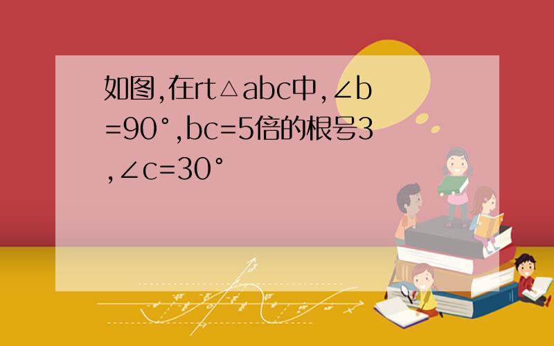 如图,在rt△abc中,∠b=90°,bc=5倍的根号3,∠c=30°