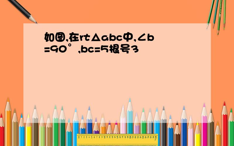 如图,在rt△abc中,∠b=90°,bc=5根号3