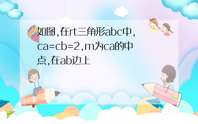 如图,在rt三角形abc中,ca=cb=2,m为ca的中点,在ab边上