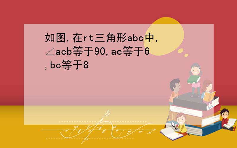 如图,在rt三角形abc中,∠acb等于90,ac等于6,bc等于8