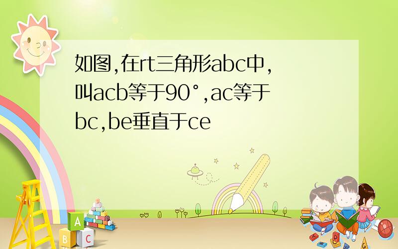 如图,在rt三角形abc中,叫acb等于90°,ac等于bc,be垂直于ce