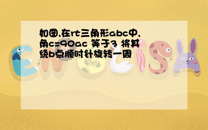 如图,在rt三角形abc中,角c=90ac 等于3 将其绕b点顺时针旋转一周