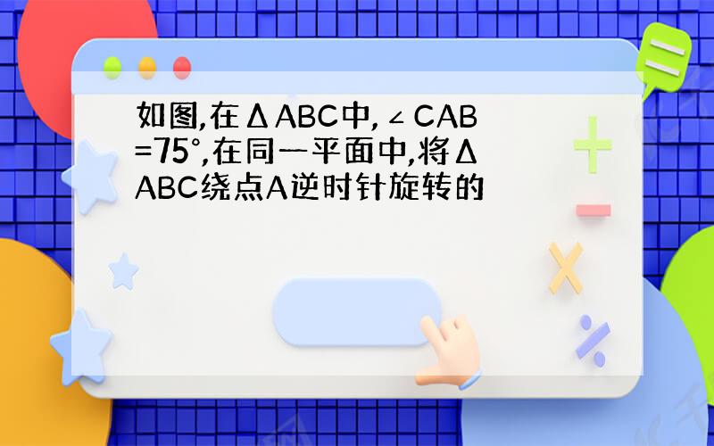 如图,在ΔABC中,∠CAB=75°,在同一平面中,将ΔABC绕点A逆时针旋转的