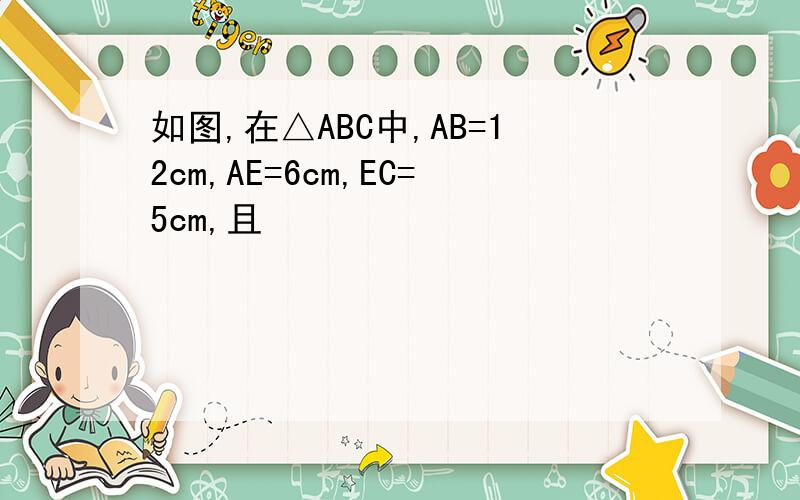 如图,在△ABC中,AB=12cm,AE=6cm,EC=5cm,且